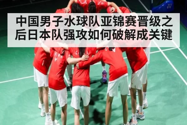 中国男子水球队亚锦赛晋级之后日本队强攻如何破解成关键